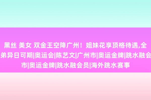 黑丝 美女 双金王空降广州！姐妹花享顶格待遇，全红婵落索高慢，其弟异日可期|奥运会|陈艺文|广州市|奥运金牌|跳水融会员|海外跳水赛事