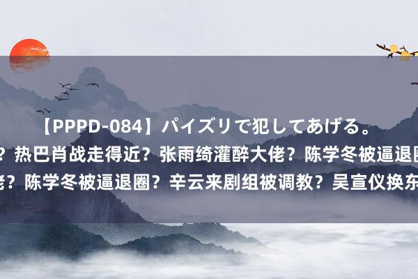 【PPPD-084】パイズリで犯してあげる。 SARA 汪小菲卖房跑路？热巴肖战走得近？张雨绮灌醉大佬？陈学冬被逼退圈？辛云来剧组被调教？吴宣仪换东说念主设？