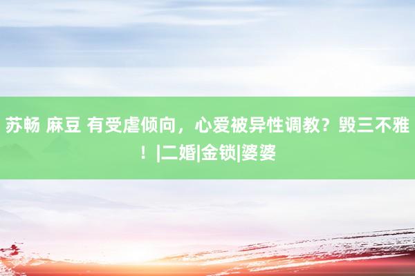 苏畅 麻豆 有受虐倾向，心爱被异性调教？毁三不雅！|二婚|金锁|婆婆