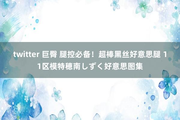 twitter 巨臀 腿控必备！超棒黑丝好意思腿 11区模特穂南しずく好意思图集