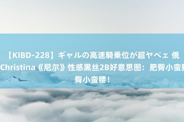 【KIBD-228】ギャルの高速騎乗位が超ヤベェ 俄妹Christina《尼尔》性感黑丝2B好意思图：肥臀小蛮腰！