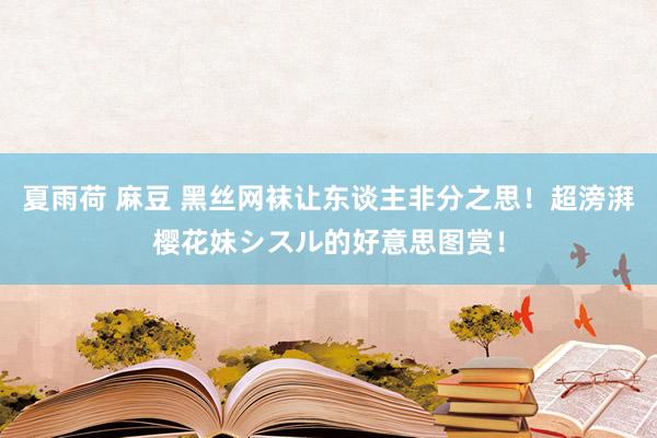 夏雨荷 麻豆 黑丝网袜让东谈主非分之思！超滂湃樱花妹シスル的好意思图赏！