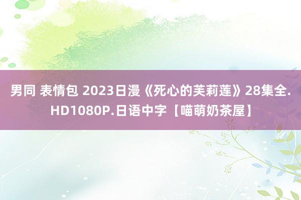 男同 表情包 2023日漫《死心的芙莉莲》28集全.HD1080P.日语中字【喵萌奶茶屋】