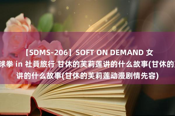 【SDMS-206】SOFT ON DEMAND 女子社員スペシャル野球拳 in 社員旅行 甘休的芙莉莲讲的什么故事(甘休的芙莉莲动漫剧情先容)