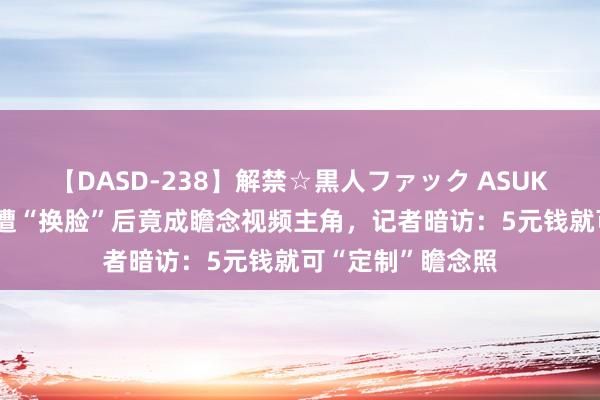 【DASD-238】解禁☆黒人ファック ASUKA 百万粉丝网红遭“换脸”后竟成瞻念视频主角，记者暗访：5元钱就可“定制”瞻念照