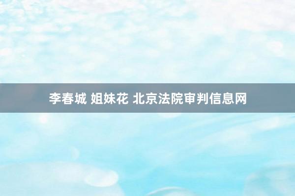 李春城 姐妹花 北京法院审判信息网