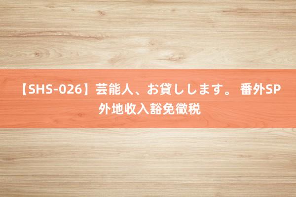 【SHS-026】芸能人、お貸しします。 番外SP 外地收入豁免徵税