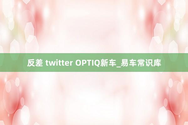 反差 twitter OPTIQ新车_易车常识库