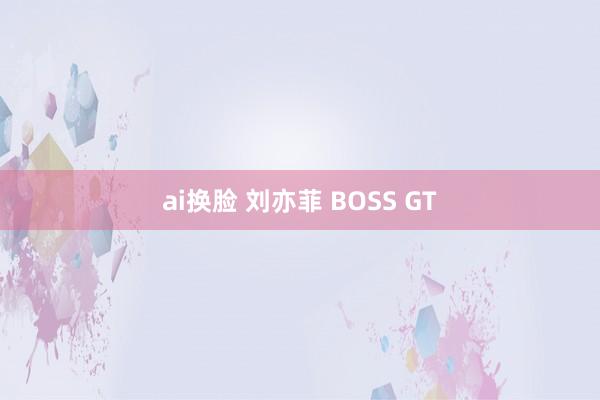 ai换脸 刘亦菲 BOSS GT