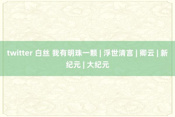 twitter 白丝 我有明珠一颗 | 浮世清言 | 卿云 | 新纪元 | 大纪元