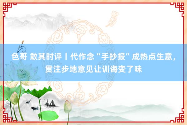 色哥 敢其时评丨代作念“手抄报”成热点生意，贯注步地意见让训诲变了味