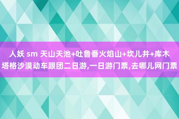 人妖 sm 天山天池+吐鲁番火焰山+坎儿井+库木塔格沙漠动车跟团二日游，一日游门票，去哪儿网门票