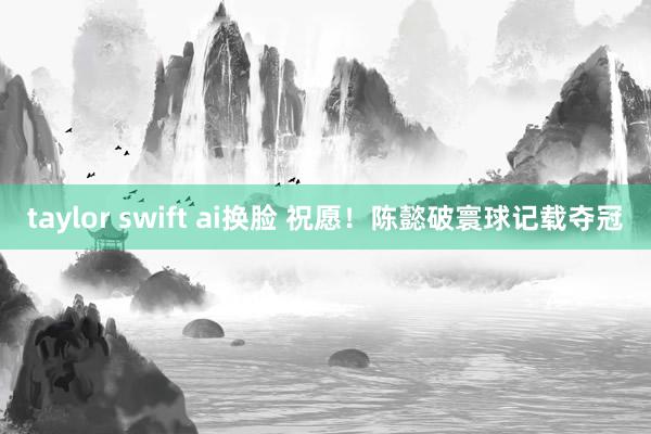 taylor swift ai换脸 祝愿！陈懿破寰球记载夺冠