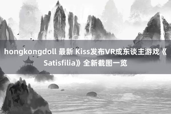 hongkongdoll 最新 Kiss发布VR成东谈主游戏《Satisfilia》全新截图一览