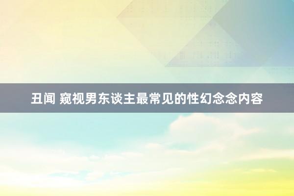 丑闻 窥视男东谈主最常见的性幻念念内容