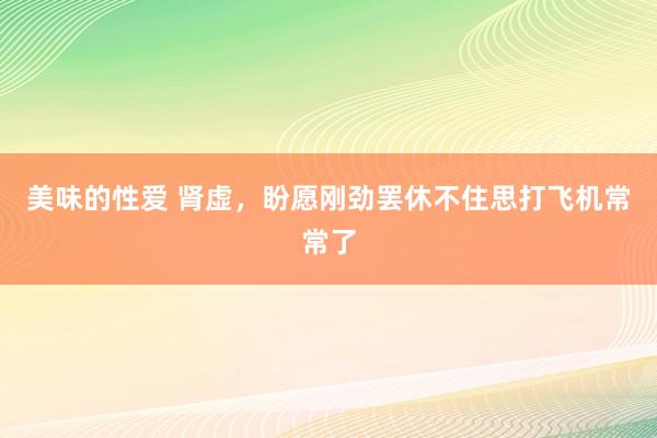 美味的性爱 肾虚，盼愿刚劲罢休不住思打飞机常常了