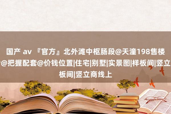 国产 av 『官方』北外滩中枢肠段@天潼198售楼处电话@把握配套@价钱位置|住宅|别墅|实景图|样板间|竖立商线上