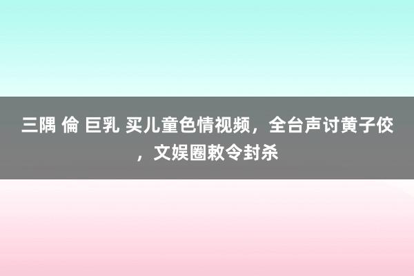 三隅 倫 巨乳 买儿童色情视频，全台声讨黄子佼，文娱圈敕令封杀