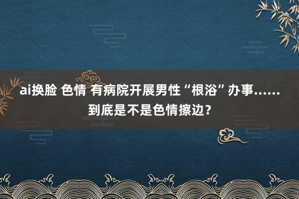 ai换脸 色情 有病院开展男性“根浴”办事......到底是不是色情擦边？