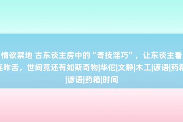 情欲禁地 古东谈主房中的“奇技淫巧”，让东谈主看后连连咋舌，世间竟还有如斯奇物|华佗|文静|木工|谚语|药箱|时间