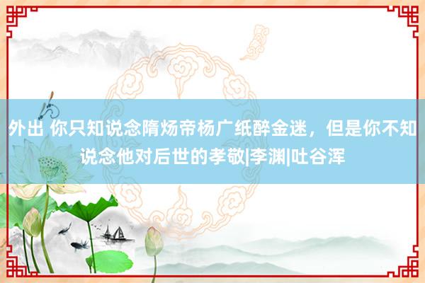 外出 你只知说念隋炀帝杨广纸醉金迷，但是你不知说念他对后世的孝敬|李渊|吐谷浑