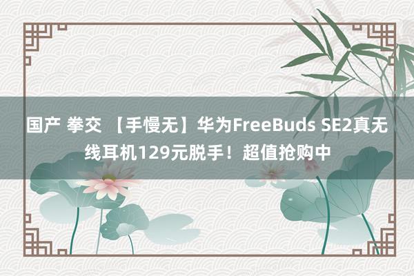 国产 拳交 【手慢无】华为FreeBuds SE2真无线耳机129元脱手！超值抢购中