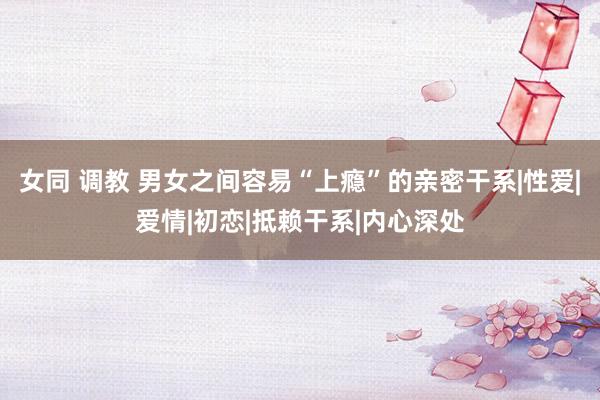 女同 调教 男女之间容易“上瘾”的亲密干系|性爱|爱情|初恋|抵赖干系|内心深处