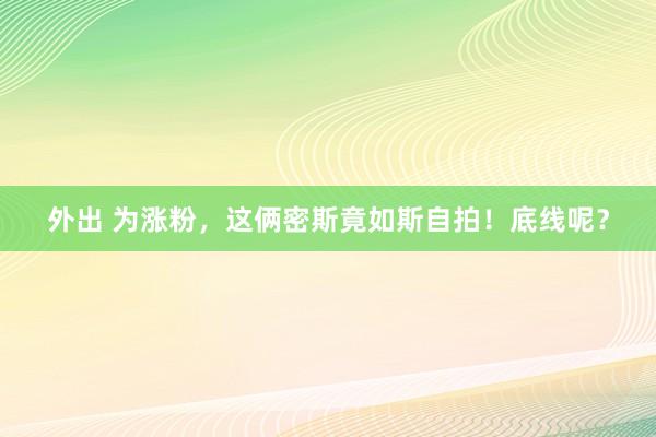 外出 为涨粉，这俩密斯竟如斯自拍！底线呢？