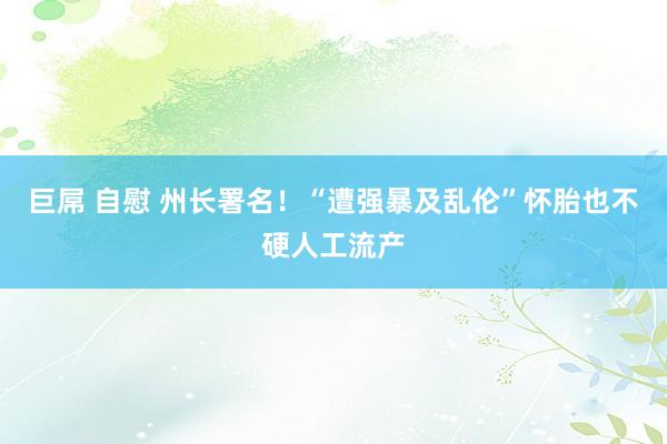 巨屌 自慰 州长署名！“遭强暴及乱伦”怀胎也不硬人工流产