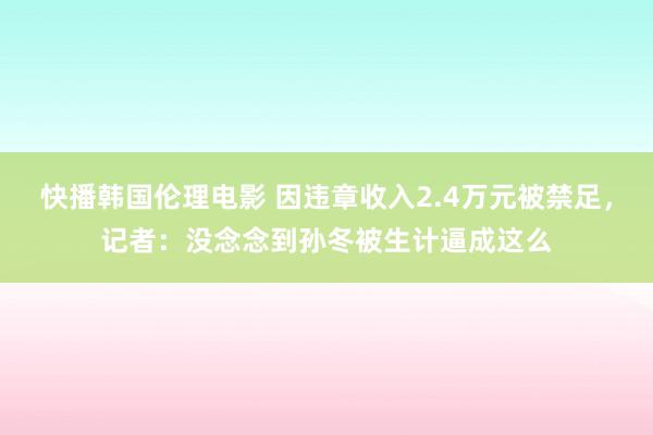 快播韩国伦理电影 因违章收入2.4万元被禁足，记者：没念念到孙冬被生计逼成这么