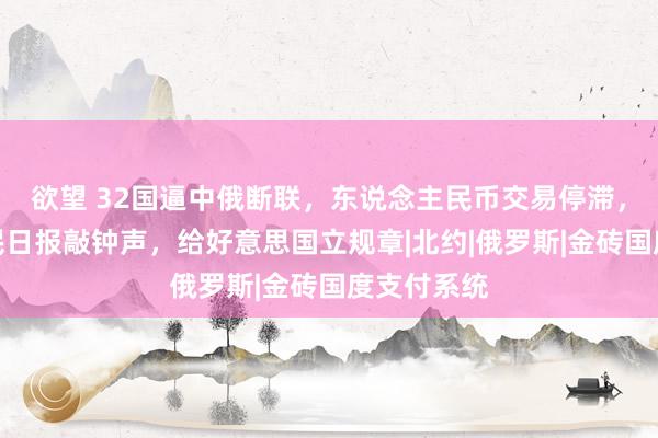 欲望 32国逼中俄断联，东说念主民币交易停滞，东说念主民日报敲钟声，给好意思国立规章|北约|俄罗斯|金砖国度支付系统