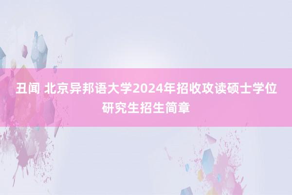 丑闻 北京异邦语大学2024年招收攻读硕士学位研究生招生简章