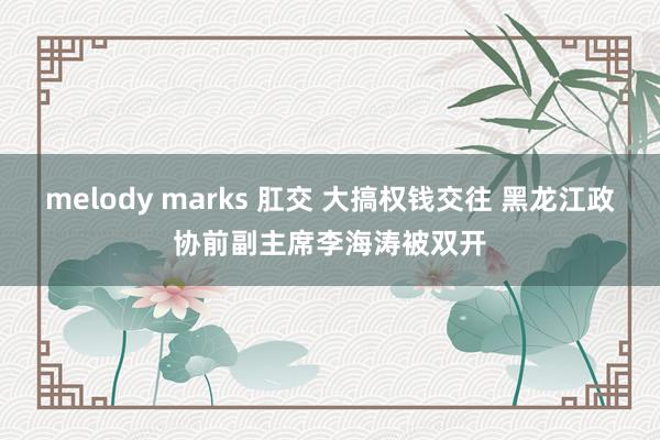 melody marks 肛交 大搞权钱交往 黑龙江政协前副主席李海涛被双开