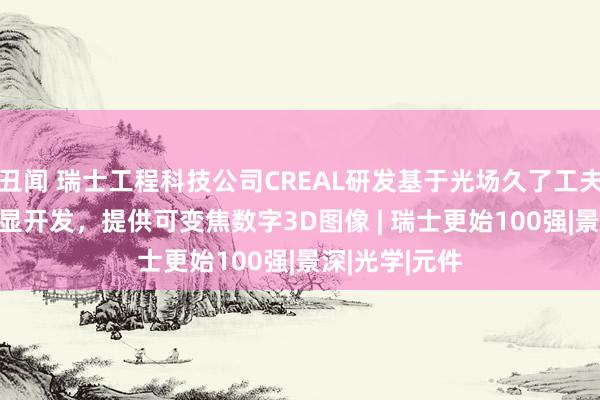 丑闻 瑞士工程科技公司CREAL研发基于光场久了工夫的AR/VR头显开发，提供可变焦数字3D图像 | 瑞士更始100强|景深|光学|元件