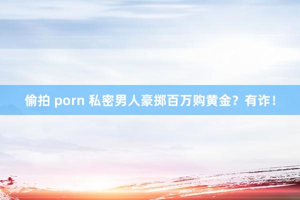 偷拍 porn 私密男人豪掷百万购黄金？有诈！