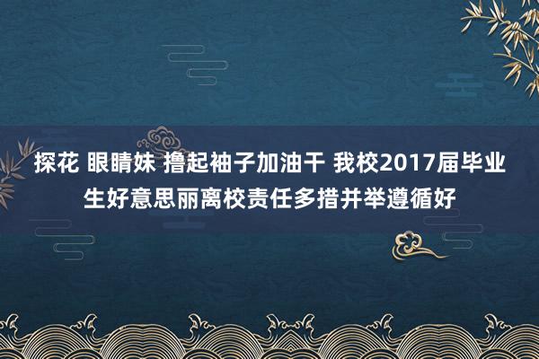 探花 眼睛妹 撸起袖子加油干 我校2017届毕业生好意思丽离校责任多措并举遵循好