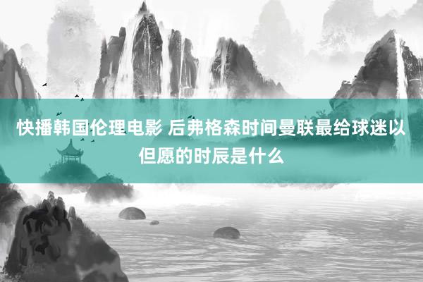 快播韩国伦理电影 后弗格森时间曼联最给球迷以但愿的时辰是什么