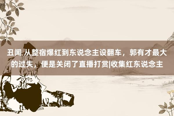 丑闻 从整宿爆红到东说念主设翻车，郭有才最大的过失，便是关闭了直播打赏|收集红东说念主