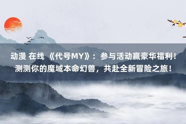 动漫 在线 《代号MY》：参与活动赢豪华福利！测测你的魔域本命幻兽，共赴全新冒险之旅！