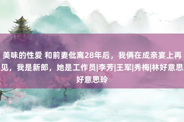 美味的性爱 和前妻仳离28年后，我俩在成亲宴上再相见，我是新郎，她是工作员|李芳|王军|秀梅|林好意思玲