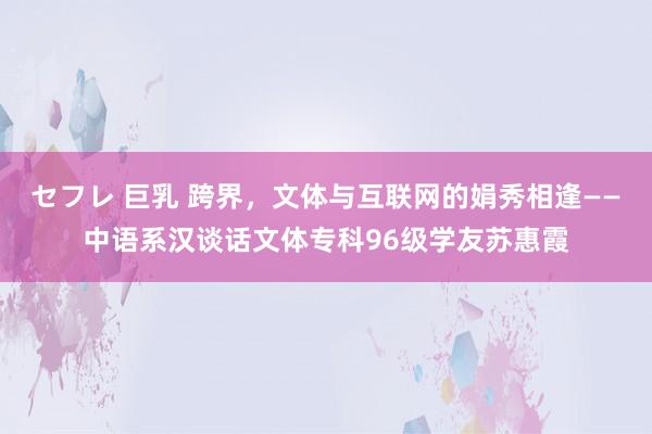 セフレ 巨乳 跨界，文体与互联网的娟秀相逢——中语系汉谈话文体专科96级学友苏惠霞