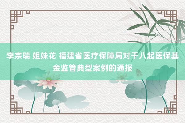 李宗瑞 姐妹花 福建省医疗保障局对于八起医保基金监管典型案例的通报