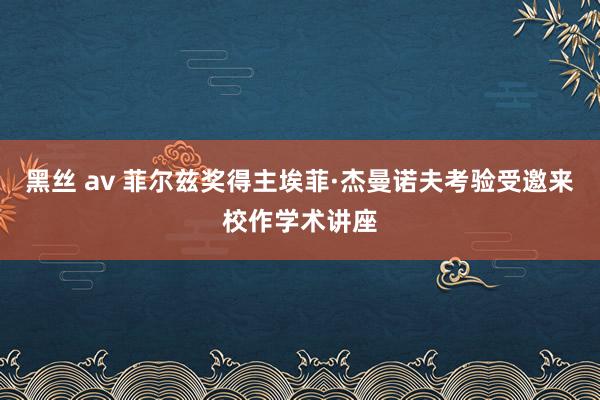 黑丝 av 菲尔兹奖得主埃菲·杰曼诺夫考验受邀来校作学术讲座