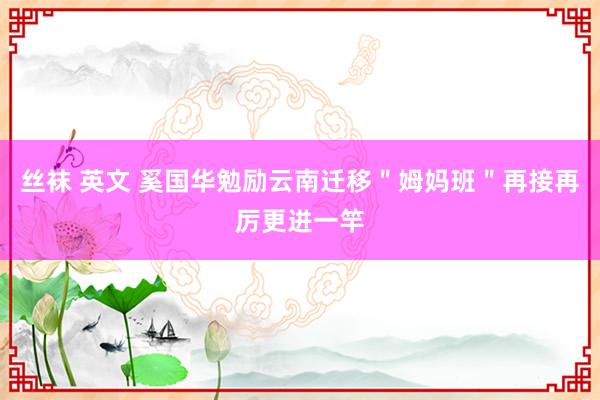 丝袜 英文 奚国华勉励云南迁移＂姆妈班＂再接再厉更进一竿