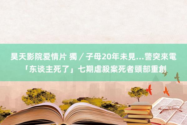 昊天影院爱情片 獨／子母20年未見...警突來電「东谈主死了」　七期虐殺案死者頭部重創