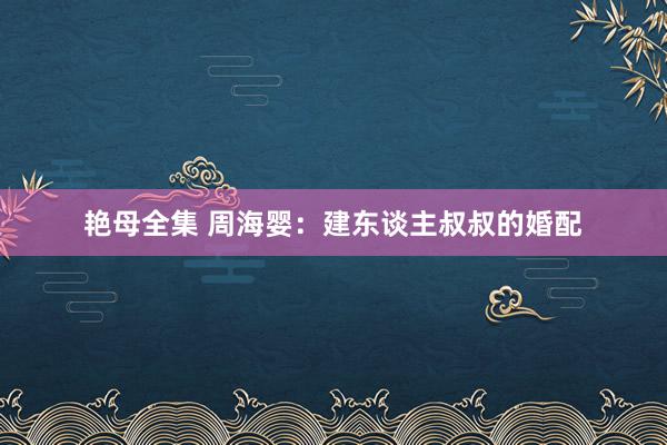 艳母全集 周海婴：建东谈主叔叔的婚配