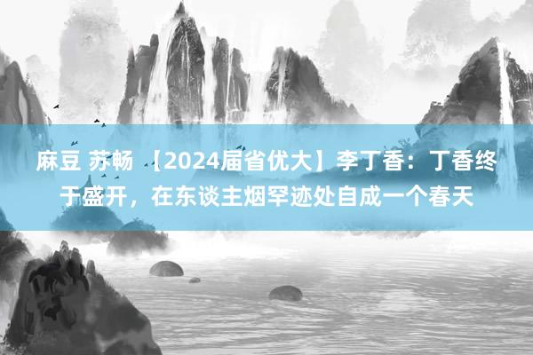 麻豆 苏畅 【2024届省优大】李丁香：丁香终于盛开，在东谈主烟罕迹处自成一个春天