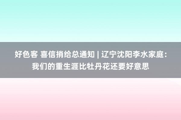 好色客 喜信捎给总通知 | 辽宁沈阳李水家庭：我们的重生涯比牡丹花还要好意思