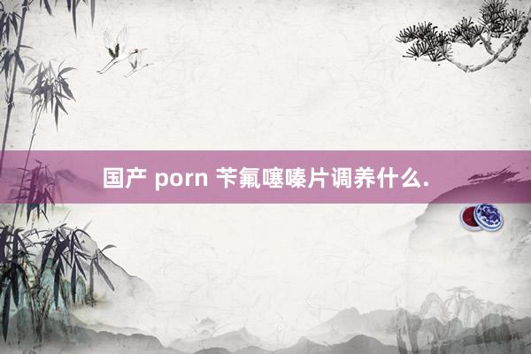 国产 porn 苄氟噻嗪片调养什么.