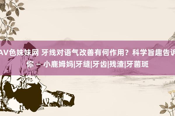 AV色妹妹网 牙线对语气改善有何作用？科学旨趣告诉你 — 小鹿姆妈|牙缝|牙齿|残渣|牙菌斑